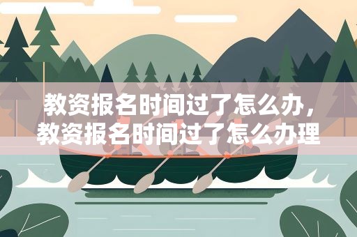 教资报名时间过了怎么办，教资报名时间过了怎么办理