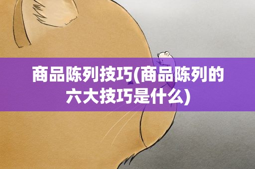商品陈列技巧(商品陈列的六大技巧是什么)