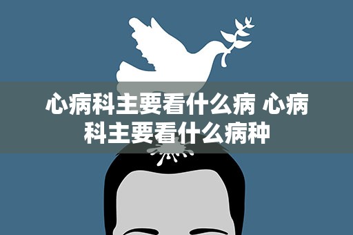 心病科主要看什么病 心病科主要看什么病种