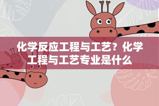 化学反应工程与工艺？化学工程与工艺专业是什么