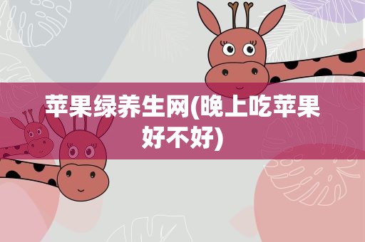 苹果绿养生网(晚上吃苹果好不好)