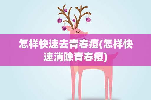 怎样快速去青春痘(怎样快速消除青春痘)