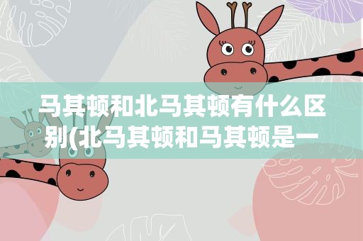 马其顿和北马其顿有什么区别(北马其顿和马其顿是一个国家吗)