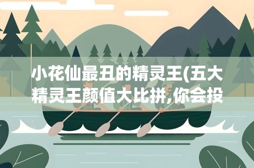 小花仙最丑的精灵王(五大精灵王颜值大比拼,你会投给谁)