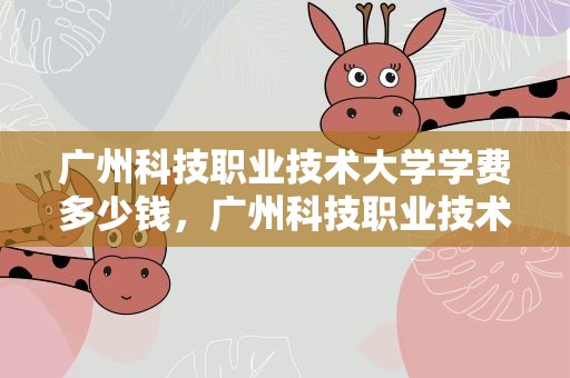 广州科技职业技术大学学费多少钱，广州科技职业技术大学学费多少钱一年