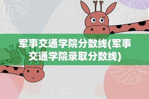 军事交通学院分数线(军事交通学院录取分数线)