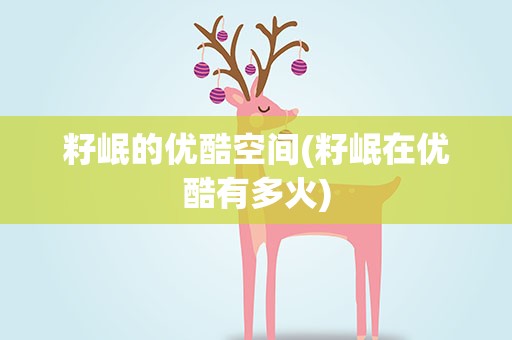籽岷的优酷空间(籽岷在优酷有多火)