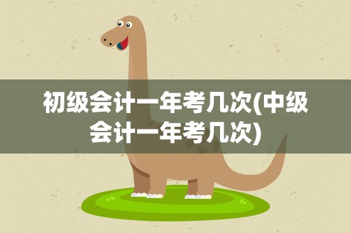 初级会计一年考几次(中级会计一年考几次)