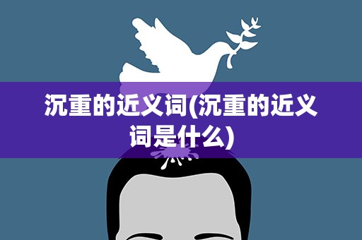 沉重的近义词(沉重的近义词是什么)