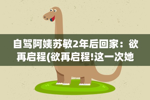 自驾阿姨苏敏2年后回家：欲再启程(欲再启程!这一次她的目标是哪里)