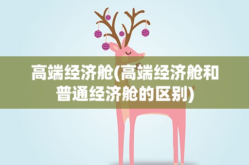 高端经济舱(高端经济舱和普通经济舱的区别)