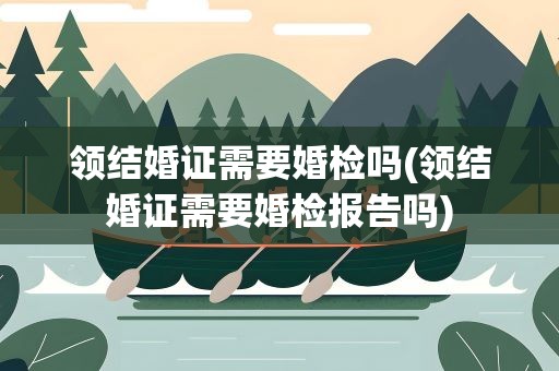 领结婚证需要婚检吗(领结婚证需要婚检报告吗)