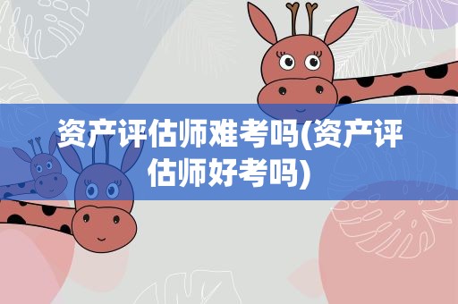资产评估师难考吗(资产评估师好考吗)