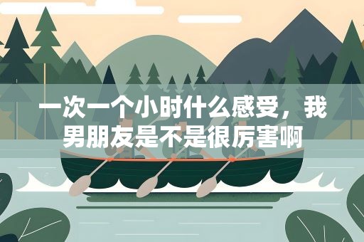 一次一个小时什么感受，我男朋友是不是很厉害啊