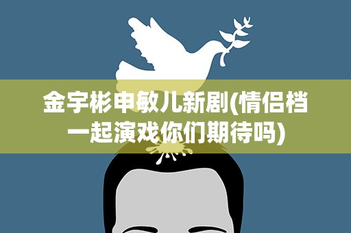 金宇彬申敏儿新剧(情侣档一起演戏你们期待吗)