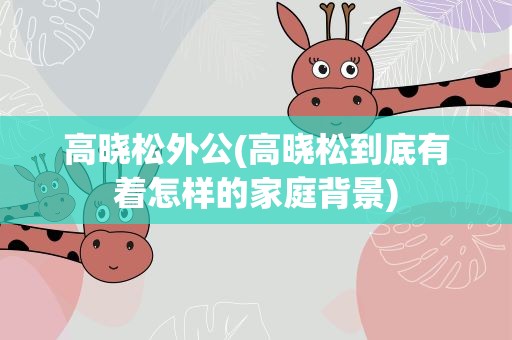 高晓松外公(高晓松到底有着怎样的家庭背景)