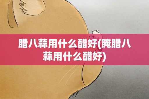 腊八蒜用什么醋好(腌腊八蒜用什么醋好)