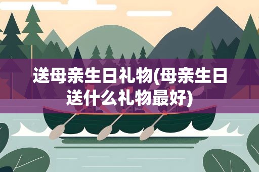 送母亲生日礼物(母亲生日送什么礼物最好)