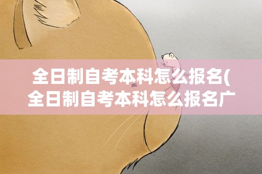 全日制自考本科怎么报名(全日制自考本科怎么报名广西)