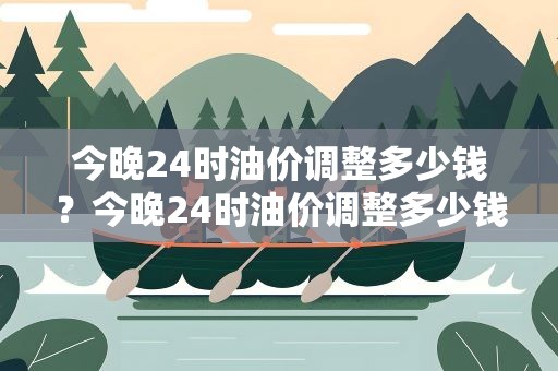 今晚24时油价调整多少钱？今晚24时油价调整多少钱95