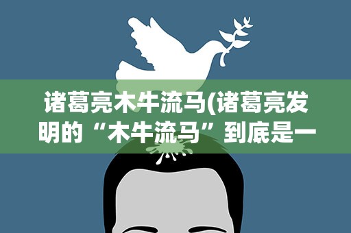 诸葛亮木牛流马(诸葛亮发明的“木牛流马”到底是一种什么东西有什么用途)