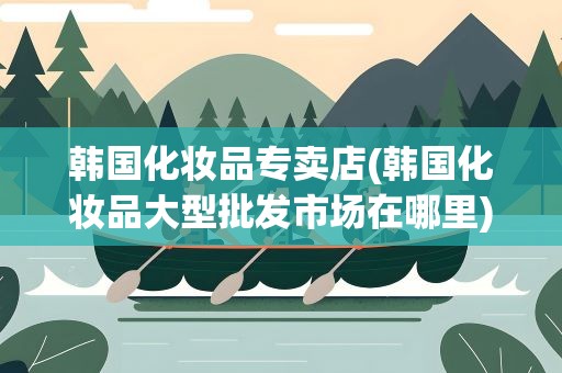 韩国化妆品专卖店(韩国化妆品大型批发市场在哪里)