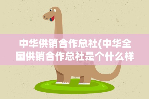 中华供销合作总社(中华全国供销合作总社是个什么样的单位呀快不行了吧!)