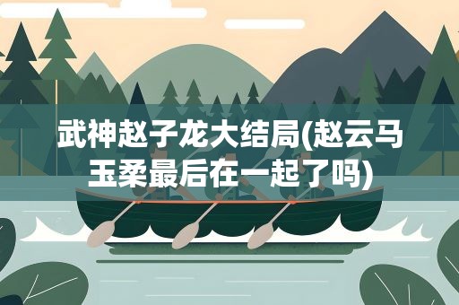 武神赵子龙大结局(赵云马玉柔最后在一起了吗)