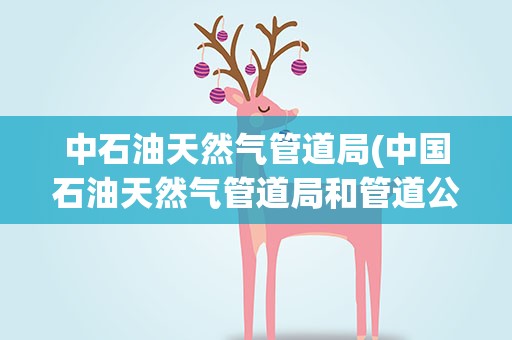 中石油天然气管道局(中国石油天然气管道局和管道公司的区别)