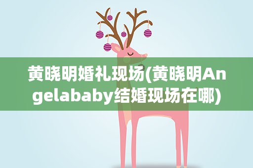 黄晓明婚礼现场(黄晓明Angelababy结婚现场在哪)