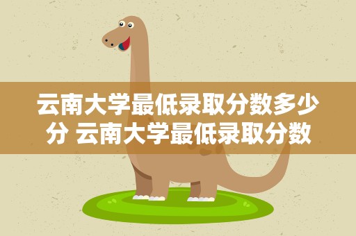 云南大学最低录取分数多少分 云南大学最低录取分数多少分能上