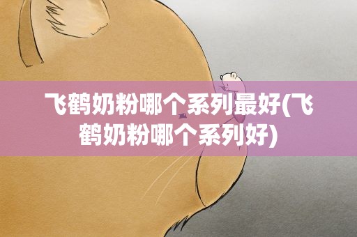 飞鹤奶粉哪个系列最好(飞鹤奶粉哪个系列好)