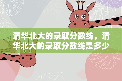 清华北大的录取分数线，清华北大的录取分数线是多少