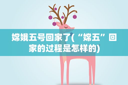 嫦娥五号回家了(“嫦五”回家的过程是怎样的)