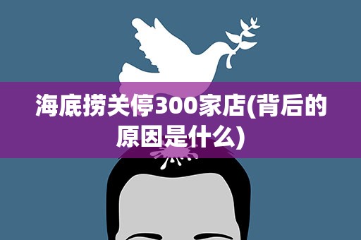 海底捞关停300家店(背后的原因是什么)