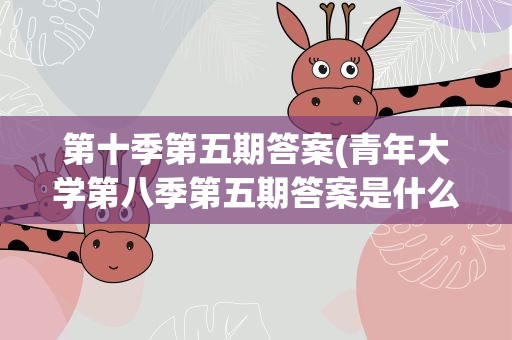 第十季第五期答案(青年大学第八季第五期答案是什么)