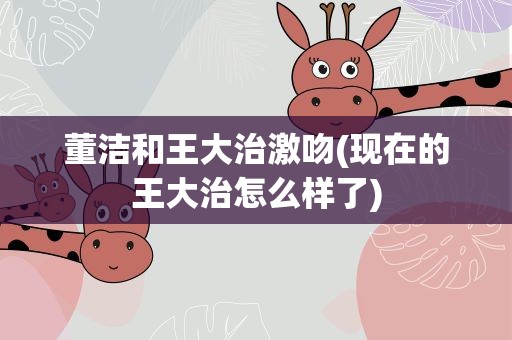 董洁和王大治激吻(现在的王大治怎么样了)