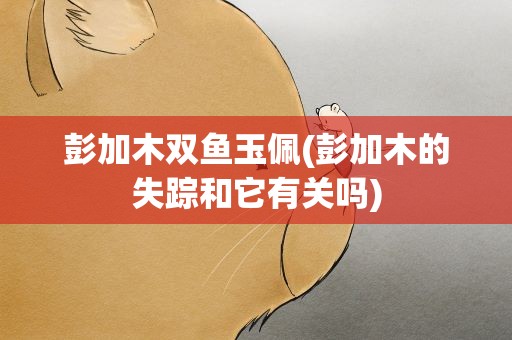 彭加木双鱼玉佩(彭加木的失踪和它有关吗)