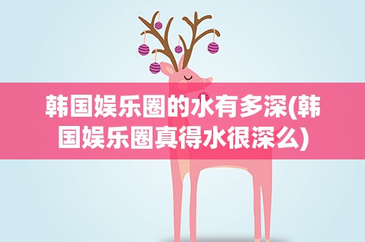 韩国娱乐圈的水有多深(韩国娱乐圈真得水很深么)