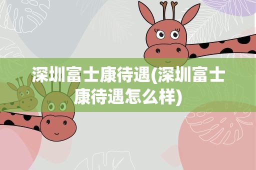 深圳富士康待遇(深圳富士康待遇怎么样)