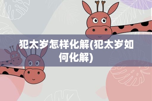 犯太岁怎样化解(犯太岁如何化解)