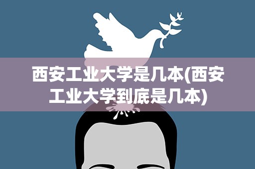 西安工业大学是几本(西安工业大学到底是几本)
