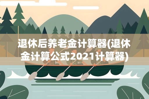退休后养老金计算器(退休金计算公式2021计算器)