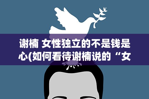 谢楠 女性独立的不是钱是心(如何看待谢楠说的“女性独立的不是钱是心”这句话)
