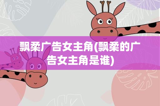 飘柔广告女主角(飘柔的广告女主角是谁)