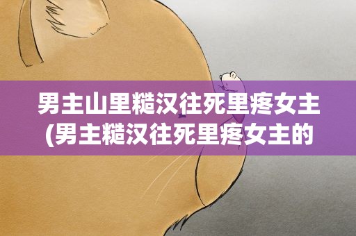 男主山里糙汉往死里疼女主(男主糙汉往死里疼女主的古言)