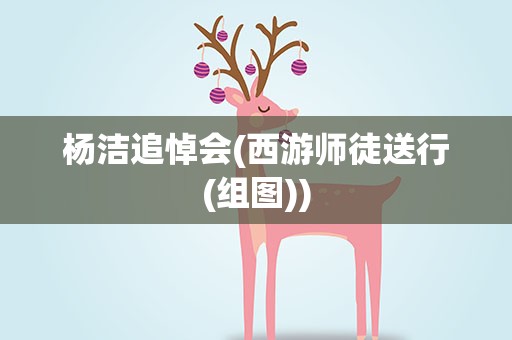 杨洁追悼会(西游师徒送行(组图))