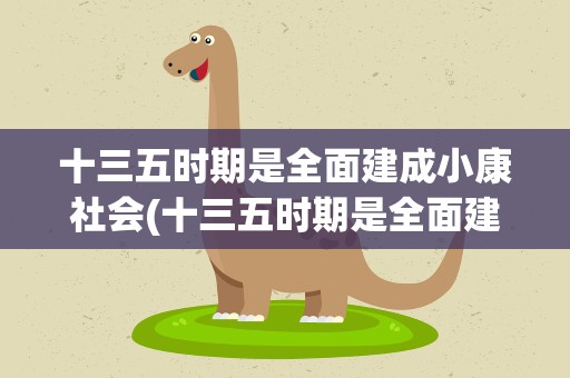 十三五时期是全面建成小康社会(十三五时期是全面建成小康社会的什么阶段)