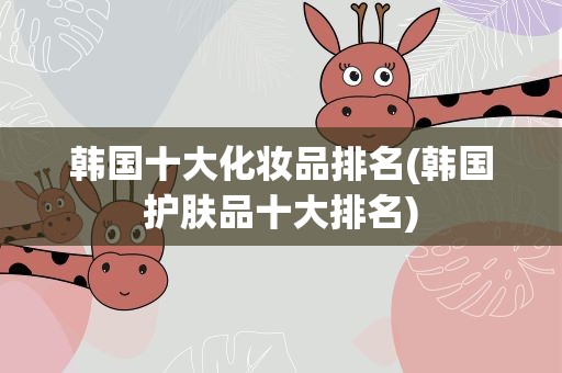 韩国十大化妆品排名(韩国护肤品十大排名)