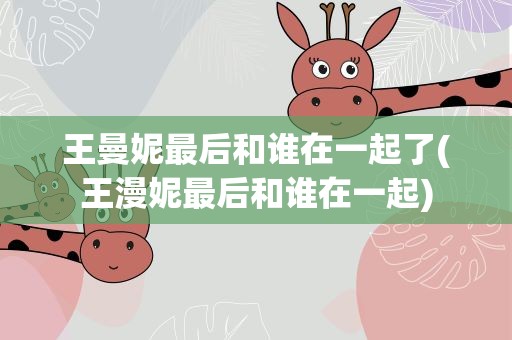 王曼妮最后和谁在一起了(王漫妮最后和谁在一起)